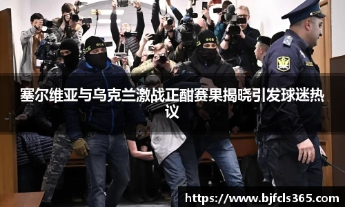 beats365塞尔维亚与乌克兰激战正酣赛果揭晓引发球迷热议